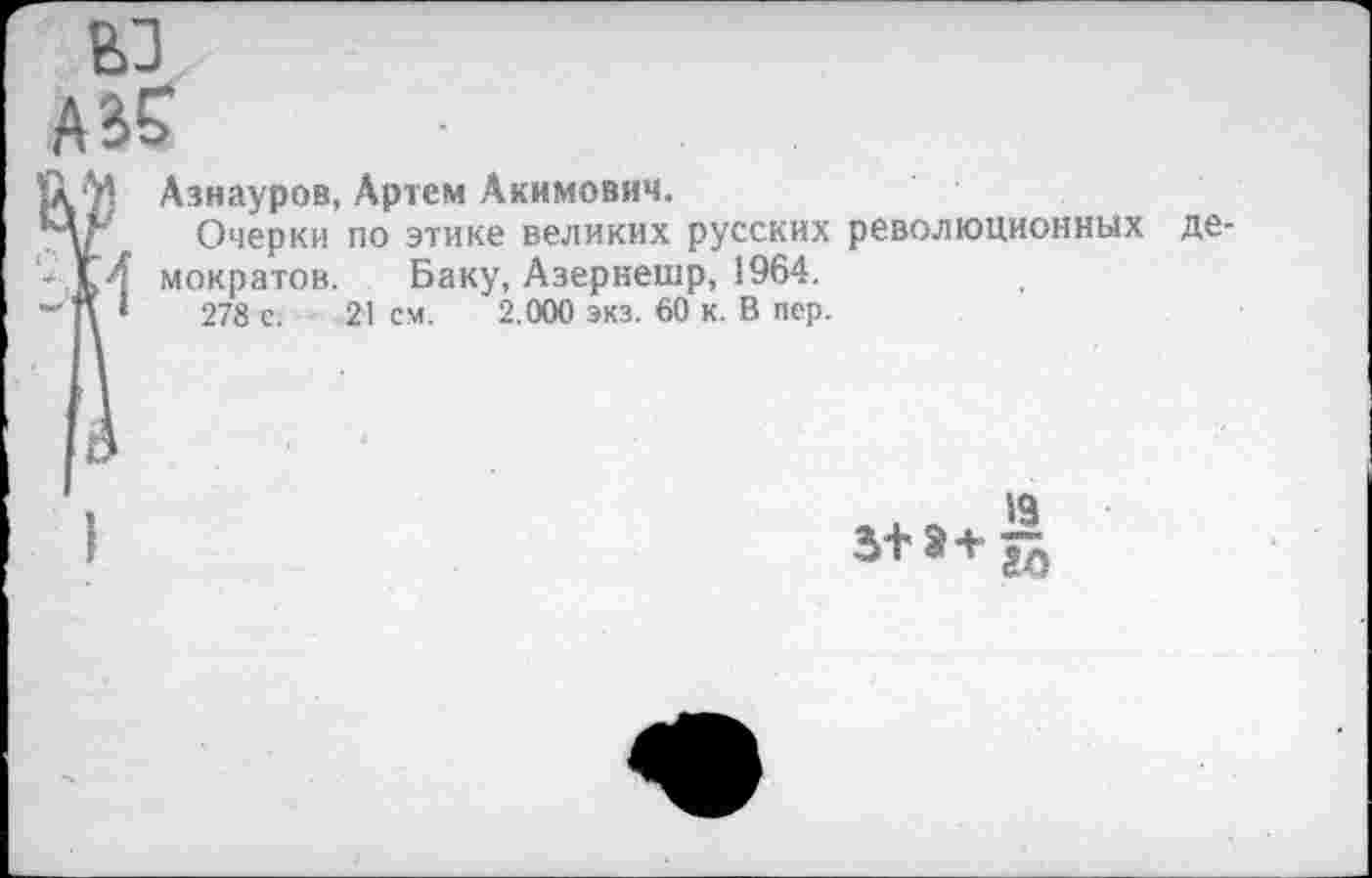 ﻿ы А^
Азнауров, Артем Акимович.
Очерки по этике великих русских революционных Баку, Азернешр, 1964.
21 см. 2.000 экз. 60 к. В пер.
к4 мократов.
- \ 1	278 с.
де-
3+^В